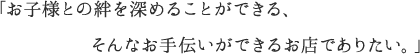 「お子様との絆を深めることができる、そんなお手伝いができるお店でありたい。」