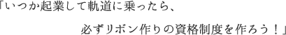 「いつか起業して軌道に乗ったら、必ずリボン作りの資格制度を作ろう！」