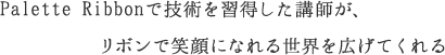 私自身が作るリボンではなく、<br>その作り方の技術を習得した講師が、<br>リボンで笑顔になれる世界を広げてくれる