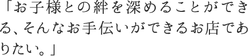 「お子様との絆を深めることができる、そんなお手伝いができるお店でありたい。」