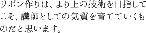 リボン作りは、より上の技術を目指してこそ、講師としての気質を育てていくものだと思います。