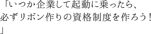 「いつか起業して軌道に乗ったら、必ずリボン作りの資格制度を作ろう！」