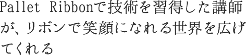 私自身が作るリボンではなく、<br>その作り方の技術を習得した講師が、<br>リボンで笑顔になれる世界を広げてくれる