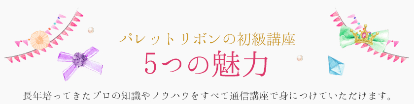 パレットリボンの初級講座　5つの魅力　長年培ってきたプロの知識やノウハウを全て通信講座で身につけていただけます。