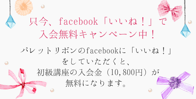 只今、facebook「いいね！」で入会無料キャンペーン中！パレットリボンのfacebookに「いいね！」をしていただくと、初級講座の入会金（10,800円）が無料になります。