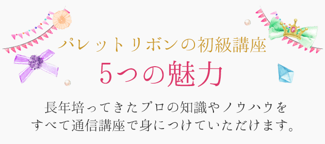 パレットリボンの初級講座　5つの魅力　長年培ってきたプロの知識やノウハウを全て通信講座で身につけていただけます。